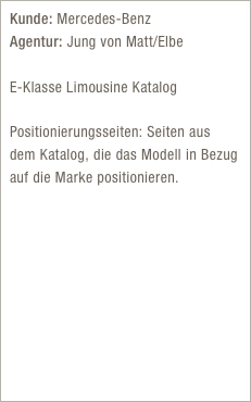 Kunde: Mercedes-Benz  Agentur: Jung von Matt/Elbe

E-Klasse Limousine Katalog

Positionierungsseiten: Seiten aus dem Katalog, die das Modell in Bezug auf die Marke positionieren.

