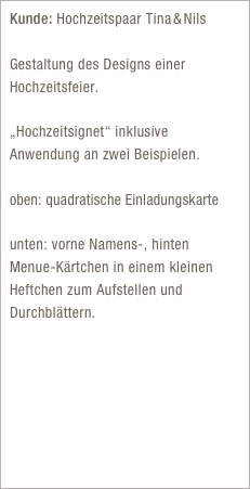 Kunde: Hochzeitspaar Tina & Nils

Gestaltung des Designs einer Hochzeitsfeier.

„Hochzeitsignet“ inklusive Anwendung an zwei Beispielen. 
oben: quadratische Einladungskarte

unten: vorne Namens-, hinten Menue-Kärtchen in einem kleinen Heftchen zum Aufstellen und Durchblättern.

