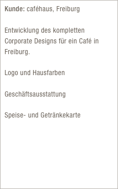 Kunde: caféhaus, Freiburg

Entwicklung des kompletten Corporate Designs für ein Café in Freiburg.

Logo und Hausfarben

Geschäftsausstattung

Speise- und Getränkekarte
